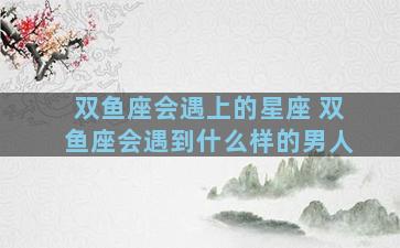 双鱼座会遇上的星座 双鱼座会遇到什么样的男人